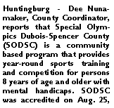 Text Box: Huntingburg  -  Dee Nunamaker, County Coordinator, reports that Special Olympics Dubois-Spencer County (SODSC) is a community based program that provides year-round sports training and competition for persons 8 years of age and older with mental handicaps. SODSC was accredited on Aug. 25, 